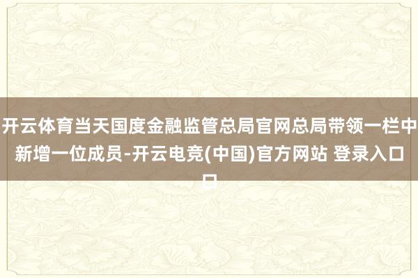 开云体育当天国度金融监管总局官网总局带领一栏中新增一位成员-开云电竞(中国)官方网站 登录入口