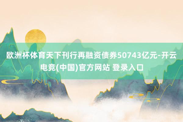 欧洲杯体育天下刊行再融资债券50743亿元-开云电竞(中国)官方网站 登录入口