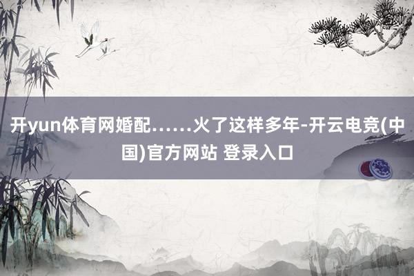 开yun体育网婚配……火了这样多年-开云电竞(中国)官方网站 登录入口