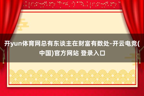 开yun体育网总有东谈主在财富有数处-开云电竞(中国)官方网站 登录入口