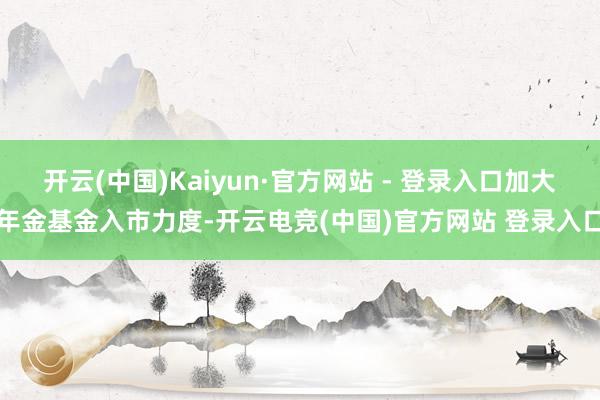 开云(中国)Kaiyun·官方网站 - 登录入口加大年金基金入市力度-开云电竞(中国)官方网站 登录入口