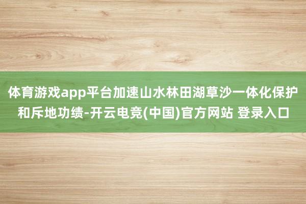 体育游戏app平台加速山水林田湖草沙一体化保护和斥地功绩-开云电竞(中国)官方网站 登录入口