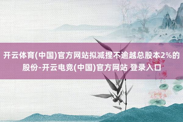 开云体育(中国)官方网站拟减捏不逾越总股本2%的股份-开云电竞(中国)官方网站 登录入口