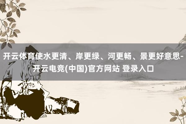 开云体育使水更清、岸更绿、河更畅、景更好意思-开云电竞(中国)官方网站 登录入口