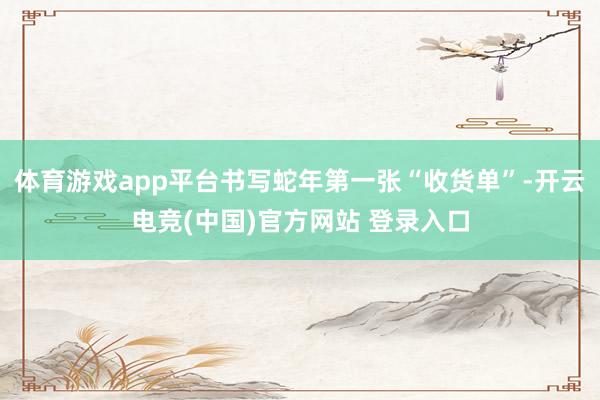 体育游戏app平台书写蛇年第一张“收货单”-开云电竞(中国)官方网站 登录入口