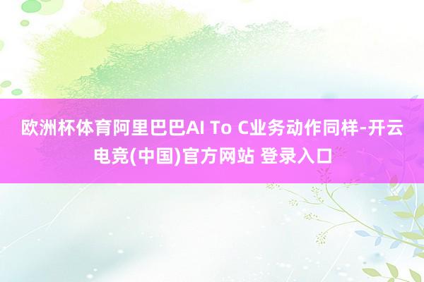 欧洲杯体育阿里巴巴AI To C业务动作同样-开云电竞(中国)官方网站 登录入口