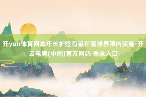 开yun体育网本年长护险有望在寰球界限内实施-开云电竞(中国)官方网站 登录入口