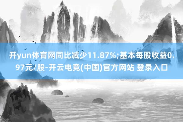开yun体育网同比减少11.87%;基本每股收益0.97元/股-开云电竞(中国)官方网站 登录入口