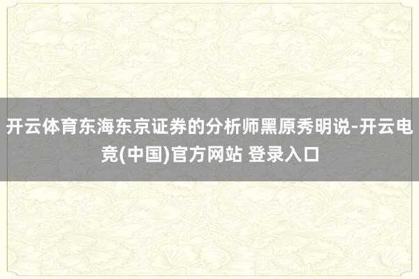 开云体育东海东京证券的分析师黑原秀明说-开云电竞(中国)官方网站 登录入口