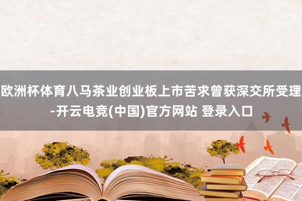欧洲杯体育八马茶业创业板上市苦求曾获深交所受理-开云电竞(中国)官方网站 登录入口