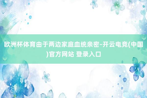 欧洲杯体育由于两边家庭血统亲密-开云电竞(中国)官方网站 登录入口