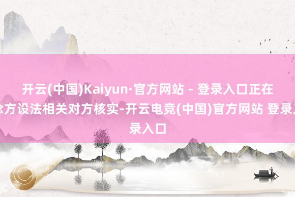 开云(中国)Kaiyun·官方网站 - 登录入口正在念念方设法相关对方核实-开云电竞(中国)官方网站 登录入口