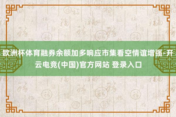 欧洲杯体育融券余额加多响应市集看空情谊增强-开云电竞(中国)官方网站 登录入口