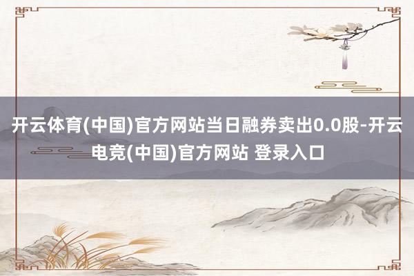 开云体育(中国)官方网站当日融券卖出0.0股-开云电竞(中国)官方网站 登录入口