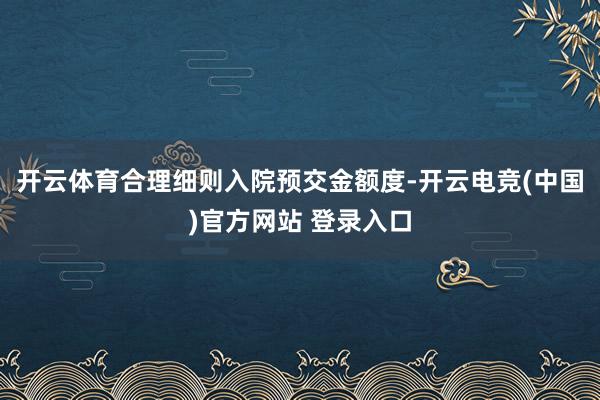 开云体育合理细则入院预交金额度-开云电竞(中国)官方网站 登录入口