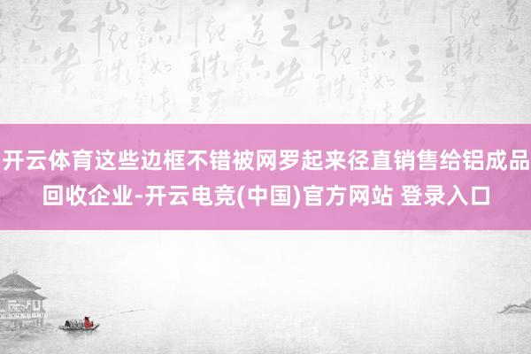 开云体育这些边框不错被网罗起来径直销售给铝成品回收企业-开云电竞(中国)官方网站 登录入口