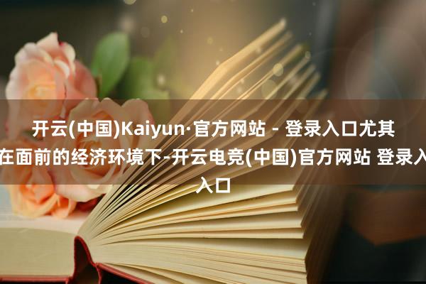 开云(中国)Kaiyun·官方网站 - 登录入口尤其是在面前的经济环境下-开云电竞(中国)官方网站 登录入口