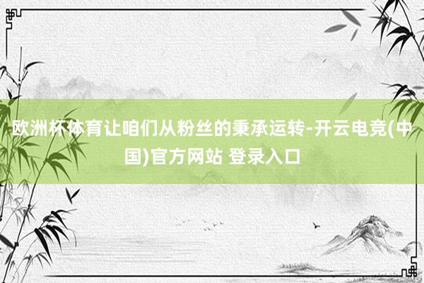 欧洲杯体育让咱们从粉丝的秉承运转-开云电竞(中国)官方网站 登录入口