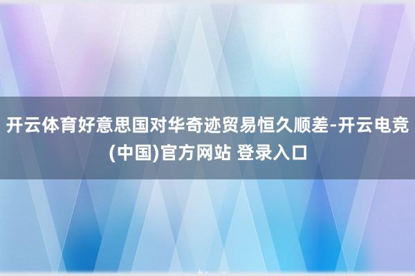 开云体育好意思国对华奇迹贸易恒久顺差-开云电竞(中国)官方网站 登录入口