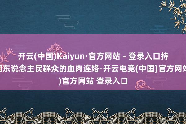 开云(中国)Kaiyun·官方网站 - 登录入口持久保持党同东说念主民群众的血肉连络-开云电竞(中国)官方网站 登录入口
