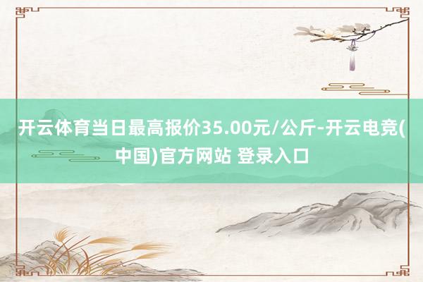 开云体育当日最高报价35.00元/公斤-开云电竞(中国)官方网站 登录入口