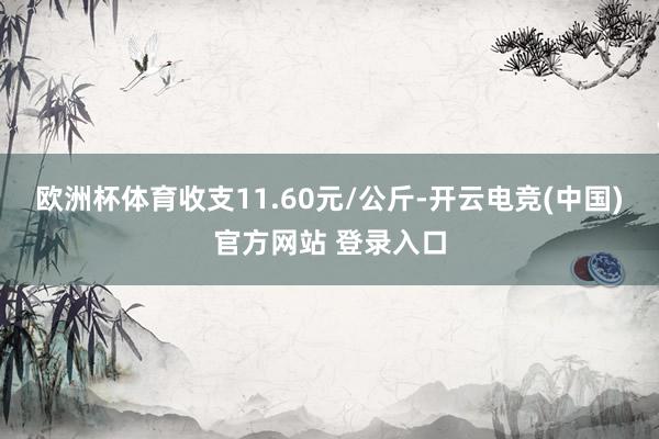 欧洲杯体育收支11.60元/公斤-开云电竞(中国)官方网站 登录入口
