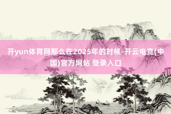 开yun体育网那么在2025年的时候-开云电竞(中国)官方网站 登录入口