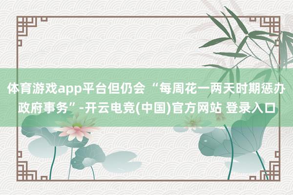 体育游戏app平台但仍会 “每周花一两天时期惩办政府事务”-开云电竞(中国)官方网站 登录入口