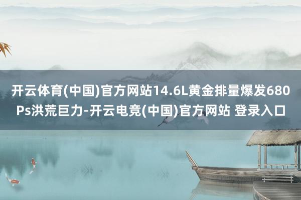 开云体育(中国)官方网站14.6L黄金排量爆发680Ps洪荒巨力-开云电竞(中国)官方网站 登录入口