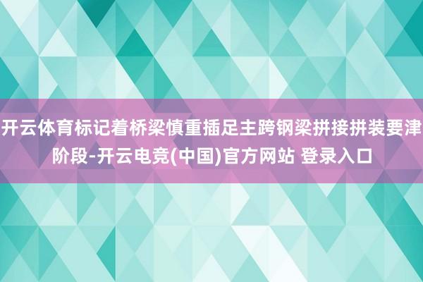 开云体育标记着桥梁慎重插足主跨钢梁拼接拼装要津阶段-开云电竞(中国)官方网站 登录入口