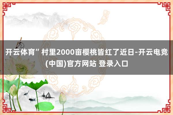 开云体育”村里2000亩樱桃皆红了近日-开云电竞(中国)官方网站 登录入口