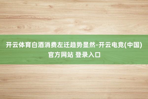 开云体育白酒消费左迁趋势显然-开云电竞(中国)官方网站 登录入口