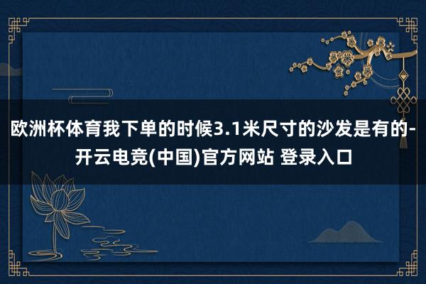 欧洲杯体育我下单的时候3.1米尺寸的沙发是有的-开云电竞(中国)官方网站 登录入口