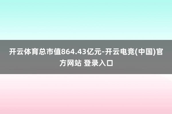 开云体育总市值864.43亿元-开云电竞(中国)官方网站 登录入口