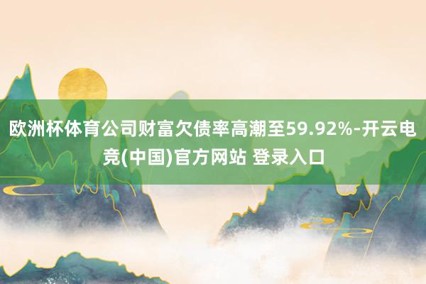 欧洲杯体育公司财富欠债率高潮至59.92%-开云电竞(中国)官方网站 登录入口