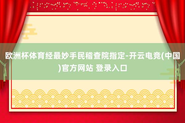 欧洲杯体育经最妙手民稽查院指定-开云电竞(中国)官方网站 登录入口