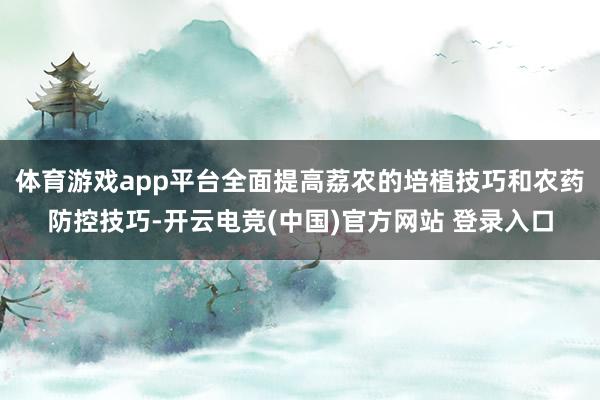 体育游戏app平台全面提高荔农的培植技巧和农药防控技巧-开云电竞(中国)官方网站 登录入口