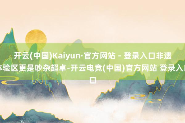 开云(中国)Kaiyun·官方网站 - 登录入口非遗体验区更是吵杂超卓-开云电竞(中国)官方网站 登录入口