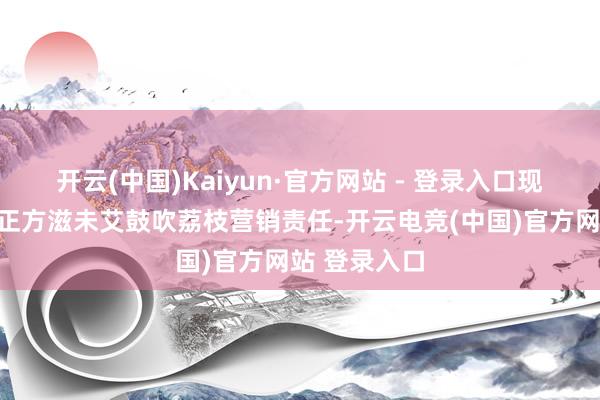 开云(中国)Kaiyun·官方网站 - 登录入口现时全省潦倒正方滋未艾鼓吹荔枝营销责任-开云电竞(中国)官方网站 登录入口