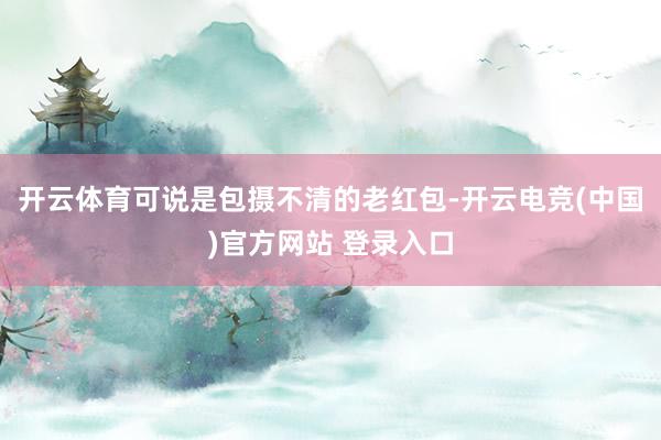 开云体育可说是包摄不清的老红包-开云电竞(中国)官方网站 登录入口