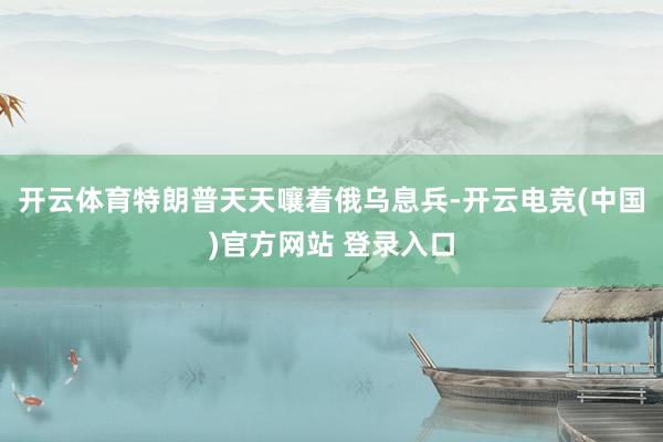 开云体育特朗普天天嚷着俄乌息兵-开云电竞(中国)官方网站 登录入口