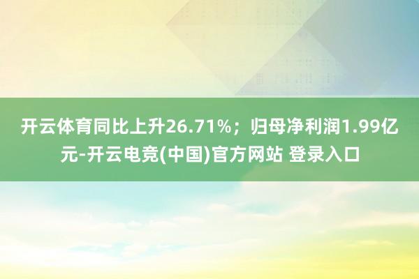 开云体育同比上升26.71%；归母净利润1.99亿元-开云电竞(中国)官方网站 登录入口