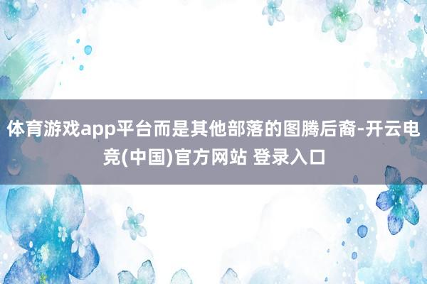 体育游戏app平台而是其他部落的图腾后裔-开云电竞(中国)官方网站 登录入口