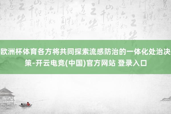 欧洲杯体育各方将共同探索流感防治的一体化处治决策-开云电竞(中国)官方网站 登录入口