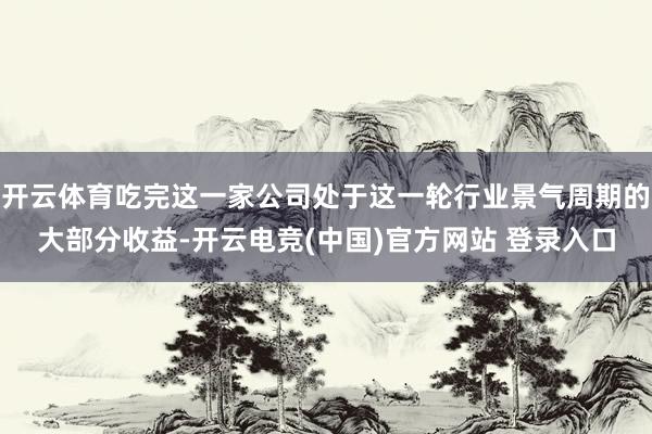 开云体育吃完这一家公司处于这一轮行业景气周期的大部分收益-开云电竞(中国)官方网站 登录入口