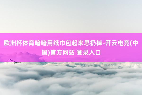 欧洲杯体育暗暗用纸巾包起来思扔掉-开云电竞(中国)官方网站 登录入口