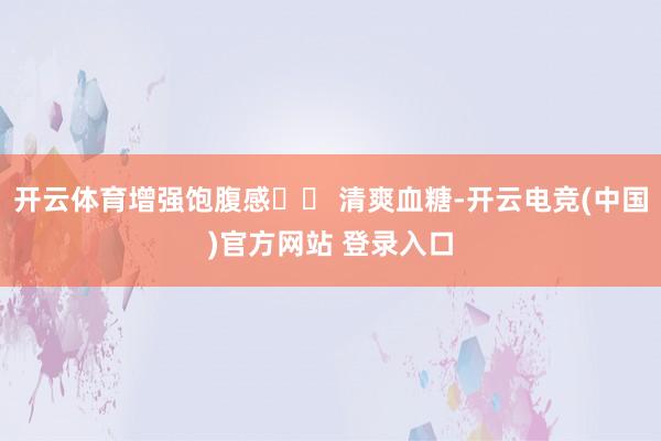 开云体育增强饱腹感▪️ 清爽血糖-开云电竞(中国)官方网站 登录入口