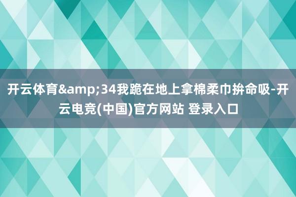 开云体育&34我跪在地上拿棉柔巾拚命吸-开云电竞(中国)官方网站 登录入口