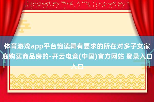 体育游戏app平台饱读舞有要求的所在对多子女家庭购买商品房的-开云电竞(中国)官方网站 登录入口