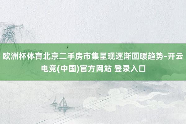 欧洲杯体育北京二手房市集呈现逐渐回暖趋势-开云电竞(中国)官方网站 登录入口